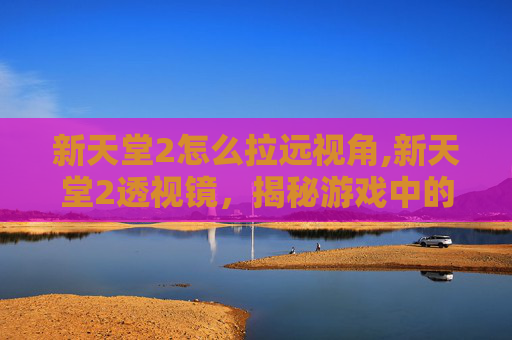 新天堂2怎么拉远视角,新天堂2透视镜,揭秘游戏中的隐藏技巧与策略 新天堂2怎么拉远视角,新天堂2透视镜,揭秘游戏中的隐藏技巧与策略