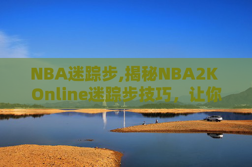 NBA迷踪步,揭秘NBA2K Online迷踪步技巧,让你成为场上的幽灵 NBA迷踪步,揭秘NBA2K Online迷踪步技巧,让你成为场上的幽灵