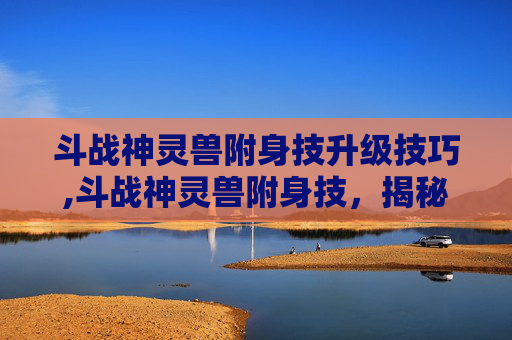 斗战神灵兽附身技升级技巧,斗战神灵兽附身技，揭秘古代神话中的神秘力量
