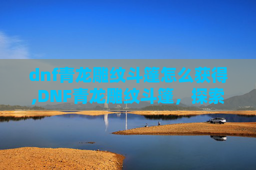 dnf青龙雕纹斗篷怎么获得,DNF青龙雕纹斗篷，探索隐藏在游戏世界里的神秘与力量