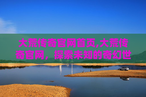 大荒传奇官网首页,大荒传奇官网，探索未知的奇幻世界