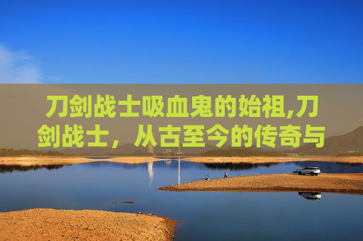 刀剑战士吸血鬼的始祖,刀剑战士,从古至今的传奇与荣耀 刀剑战士吸血鬼的始祖,刀剑战士,从古至今的传奇与荣耀