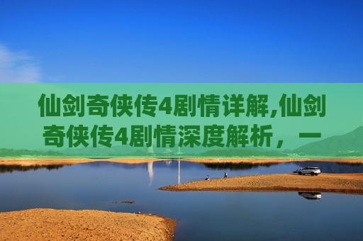 仙剑奇侠传4剧情详解,仙剑奇侠传4剧情深度解析,一段跨越时空的奇幻旅程