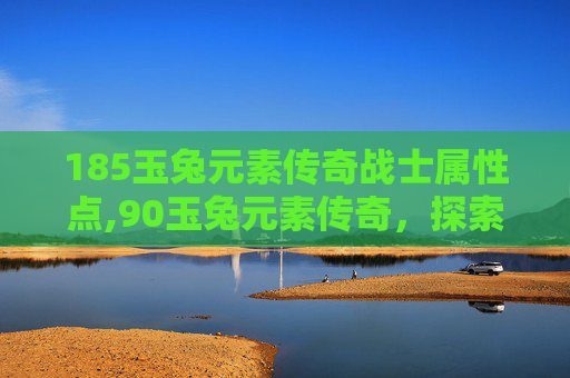 185玉兔元素传奇战士属性点,90玉兔元素传奇,探索神秘力量的源泉 185玉兔元素传奇战士属性点,90玉兔元素传奇,探索神秘力量的源泉