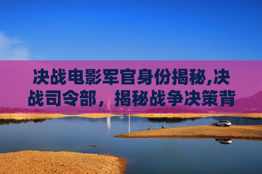 决战电影军官身份揭秘,决战司令部,揭秘战争决策背后的智慧与策略 决战电影军官身份揭秘,决战司令部,揭秘战争决策背后的智慧与策略