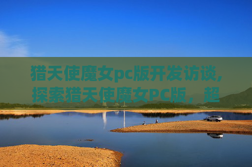 猎天使魔女pc版开发访谈,探索猎天使魔女PC版,超越极限的游戏体验 猎天使魔女pc版开发访谈,探索猎天使魔女PC版,超越极限的游戏体验