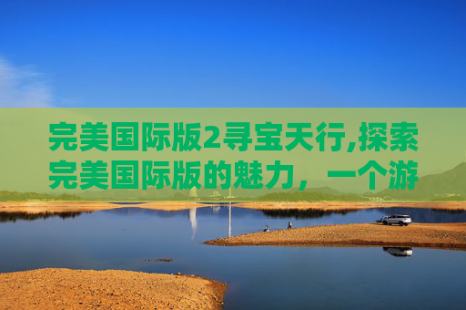 完美国际版2寻宝天行,探索完美国际版的魅力，一个游戏爱好者的深度体验