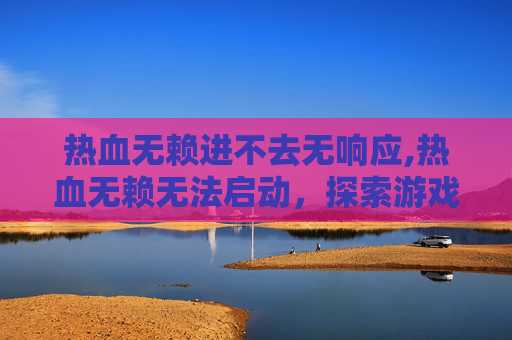 热血无赖进不去无响应,热血无赖无法启动,探索游戏启动失败的常见原因与解决策略 热血无赖进不去无响应,热血无赖无法启动,探索游戏启动失败的常见原因与解决策略