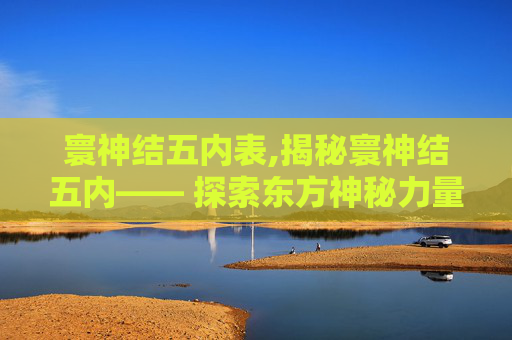寰神结五内表,揭秘寰神结五内—— 探索东方神秘力量的源泉 寰神结五内表,揭秘寰神结五内—— 探索东方神秘力量的源泉