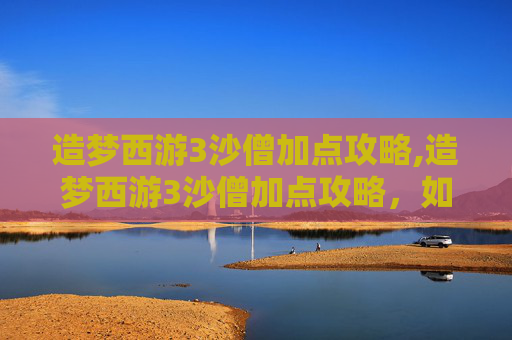 造梦西游3沙僧加点攻略,造梦西游3沙僧加点攻略，如何打造最强辅助角色