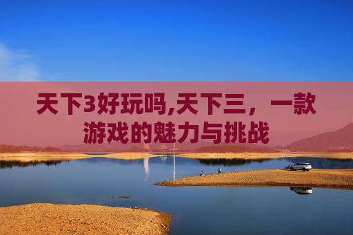 天下3好玩吗,天下三,一款游戏的魅力与挑战 天下3好玩吗,天下三,一款游戏的魅力与挑战