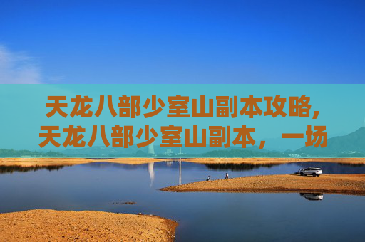 天龙八部少室山副本攻略,天龙八部少室山副本，一场关于勇气与智慧的考验