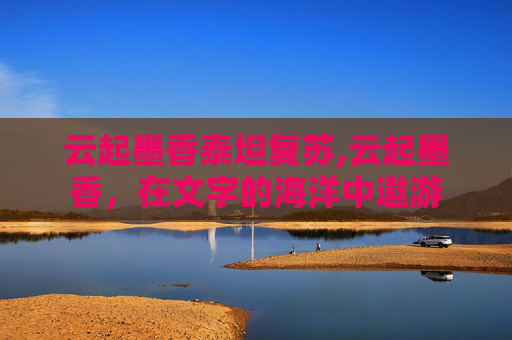 云起墨香泰坦复苏,云起墨香,在文字的海洋中遨游 云起墨香泰坦复苏,云起墨香,在文字的海洋中遨游