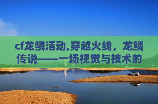 cf龙鳞活动,穿越火线,龙鳞传说——一场视觉与技术的盛宴 cf龙鳞活动,穿越火线,龙鳞传说——一场视觉与技术的盛宴