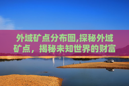 外域矿点分布图,探秘外域矿点，揭秘未知世界的财富与奥秘