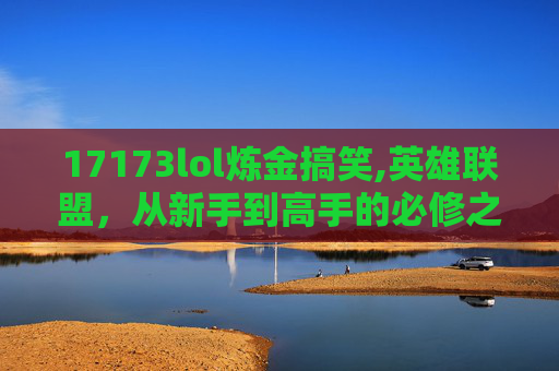 17173lol炼金搞笑,英雄联盟，从新手到高手的必修之路