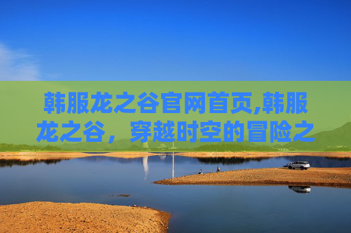 韩服龙之谷官网首页,韩服龙之谷，穿越时空的冒险之旅