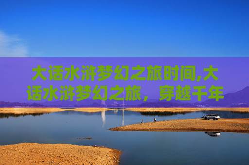 大话水浒梦幻之旅时间,大话水浒梦幻之旅,穿越千年的江湖传奇 大话水浒梦幻之旅时间,大话水浒梦幻之旅,穿越千年的江湖传奇