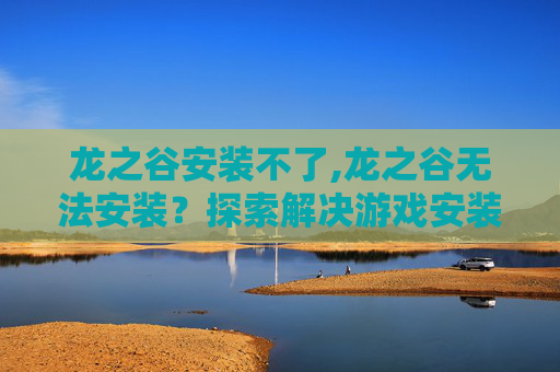 龙之谷安装不了,龙之谷无法安装？探索解决游戏安装问题的有效方法