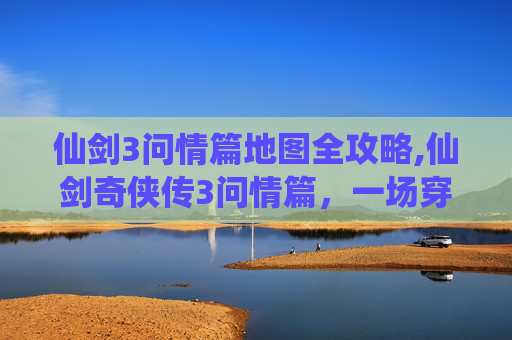 仙剑3问情篇地图全攻略,仙剑奇侠传3问情篇，一场穿越时空的浪漫之旅