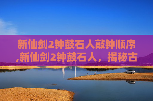 新仙剑2钟鼓石人敲钟顺序,新仙剑2钟鼓石人,揭秘古代神秘力量与现代科技的奇妙融合 新仙剑2钟鼓石人敲钟顺序,新仙剑2钟鼓石人,揭秘古代神秘力量与现代科技的奇妙融合