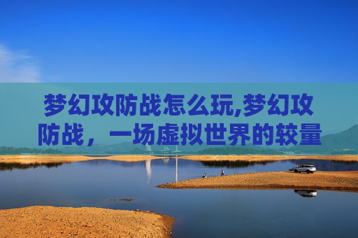 梦幻攻防战怎么玩,梦幻攻防战，一场虚拟世界的较量