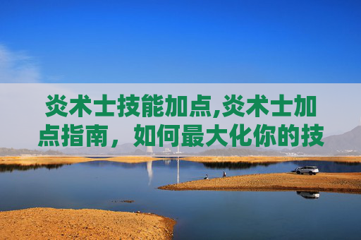 炎术士技能加点,炎术士加点指南，如何最大化你的技能与潜力