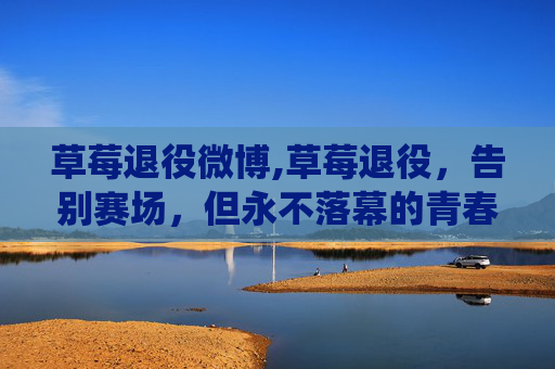 草莓退役微博,草莓退役，告别赛场，但永不落幕的青春记忆