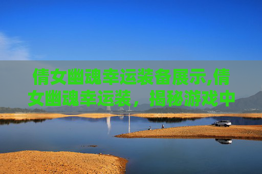 倩女幽魂幸运装备展示,倩女幽魂幸运装，揭秘游戏中的神秘装备