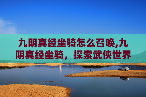 九阴真经坐骑怎么召唤,九阴真经坐骑,探索武侠世界中的奇幻之旅 九阴真经坐骑怎么召唤,九阴真经坐骑,探索武侠世界中的奇幻之旅