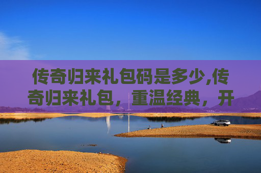传奇归来礼包码是多少,传奇归来礼包,重温经典,开启你的传奇之旅 传奇归来礼包码是多少,传奇归来礼包,重温经典,开启你的传奇之旅