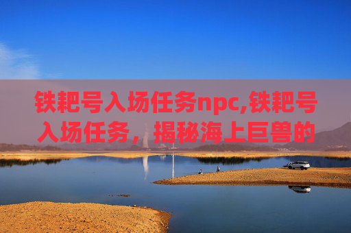 铁耙号入场任务npc,铁耙号入场任务，揭秘海上巨兽的神秘面纱