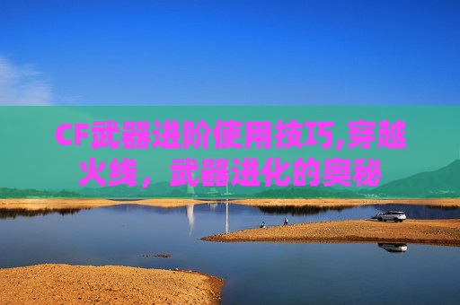 CF武器进阶使用技巧,穿越火线,武器进化的奥秘 CF武器进阶使用技巧,穿越火线,武器进化的奥秘