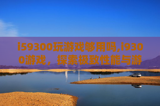 i59300玩游戏够用吗,i9300游戏,探索极致性能与游戏体验的完美结合