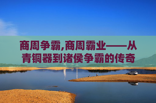 商周争霸,商周霸业——从青铜器到诸侯争霸的传奇