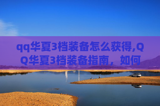 qq华夏3档装备怎么获得,QQ华夏3档装备指南,如何打造你的强力战斗阵容 qq华夏3档装备怎么获得,QQ华夏3档装备指南,如何打造你的强力战斗阵容