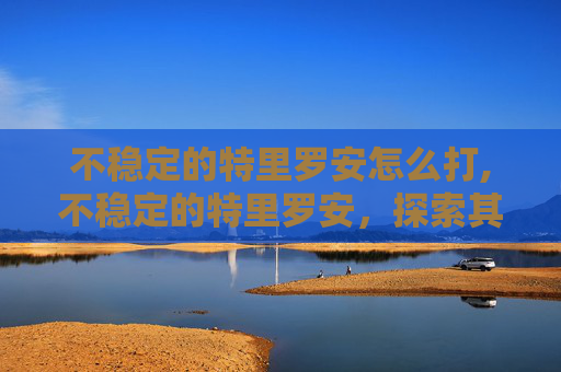不稳定的特里罗安怎么打,不稳定的特里罗安,探索其历史、文化与现代挑战 不稳定的特里罗安怎么打,不稳定的特里罗安,探索其历史、文化与现代挑战