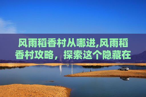 风雨稻香村从哪进,风雨稻香村攻略,探索这个隐藏在城市中的田园秘境 风雨稻香村从哪进,风雨稻香村攻略,探索这个隐藏在城市中的田园秘境
