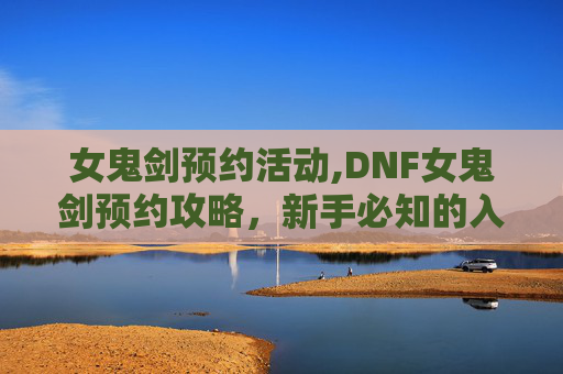 女鬼剑预约活动,DNF女鬼剑预约攻略，新手必知的入门技巧与实用指南