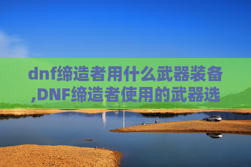 dnf缔造者用什么武器装备,DNF缔造者使用的武器选择指南 dnf缔造者用什么武器装备,DNF缔造者使用的武器选择指南