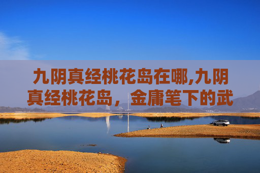 九阴真经桃花岛在哪,九阴真经桃花岛,金庸笔下的武侠世界 九阴真经桃花岛在哪,九阴真经桃花岛,金庸笔下的武侠世界