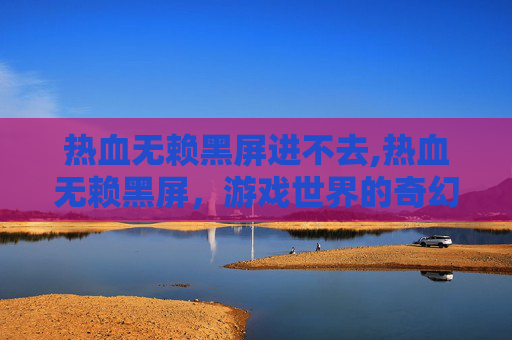 热血无赖黑屏进不去,热血无赖黑屏，游戏世界的奇幻之旅