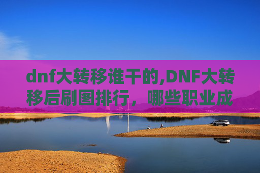 dnf大转移谁干的,DNF大转移后刷图排行，哪些职业成为最强输出？