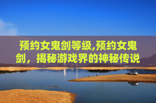 预约女鬼剑等级,预约女鬼剑,揭秘游戏界的神秘传说 预约女鬼剑等级,预约女鬼剑,揭秘游戏界的神秘传说