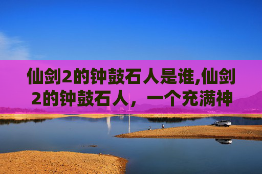 仙剑2的钟鼓石人是谁,仙剑2的钟鼓石人,一个充满神秘与传说的古遗迹 仙剑2的钟鼓石人是谁,仙剑2的钟鼓石人,一个充满神秘与传说的古遗迹