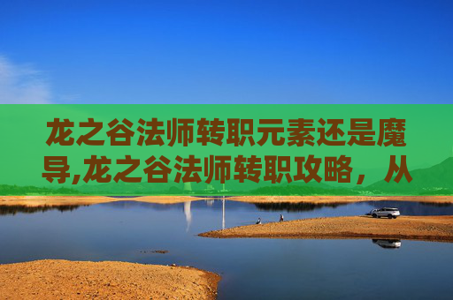 龙之谷法师转职元素还是魔导,龙之谷法师转职攻略,从新手到高手的必经之路