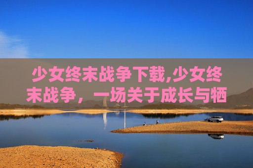 少女终末战争下载,少女终末战争，一场关于成长与牺牲的深刻探讨