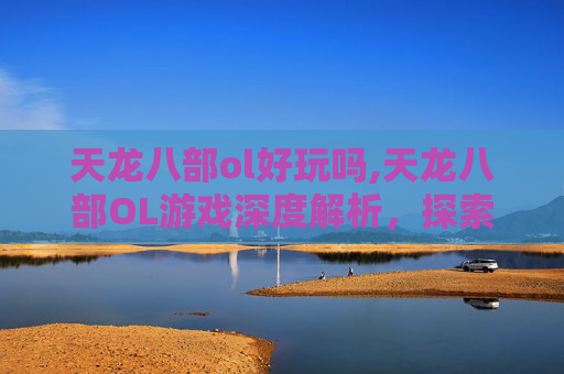 天龙八部ol好玩吗,天龙八部OL游戏深度解析，探索其魅力与挑战