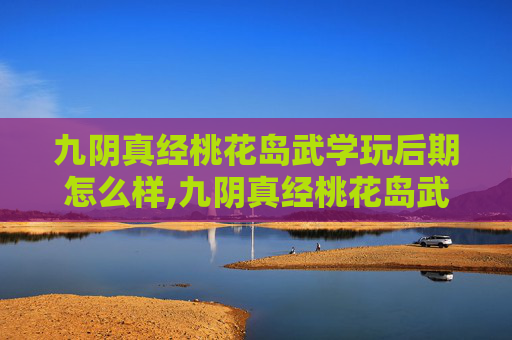九阴真经桃花岛武学玩后期怎么样,九阴真经桃花岛武学,传承与创新的武术典范 九阴真经桃花岛武学玩后期怎么样,九阴真经桃花岛武学,传承与创新的武术典范