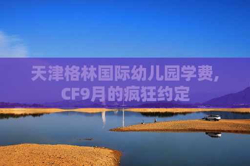 天津格林国际幼儿园学费,CF9月的疯狂约定 天津格林国际幼儿园学费,CF9月的疯狂约定